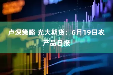 卢深策略 光大期货：6月19日农产品日报