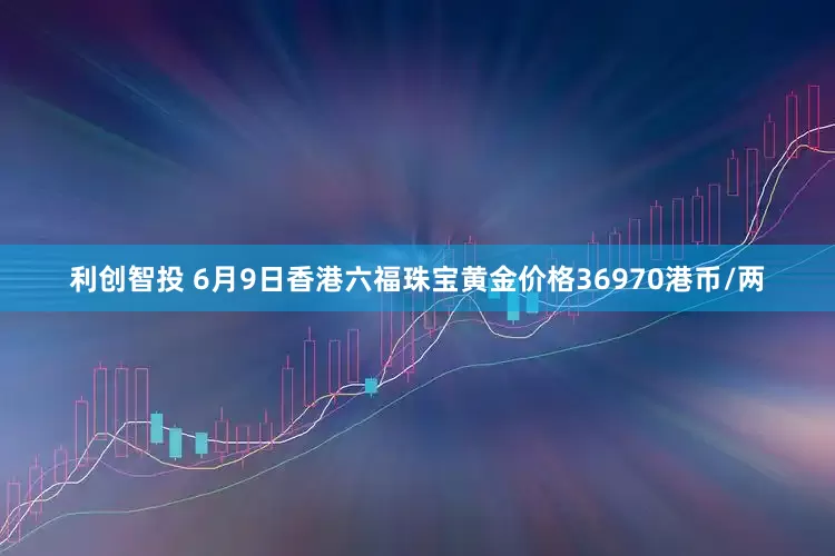 利创智投 6月9日香港六福珠宝黄金价格36970港币/两