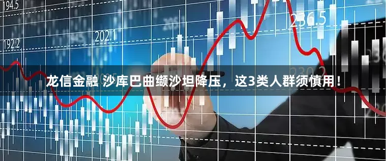 龙信金融 沙库巴曲缬沙坦降压，这3类人群须慎用！