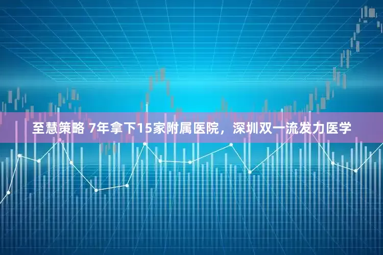 至慧策略 7年拿下15家附属医院，深圳双一流发力医学