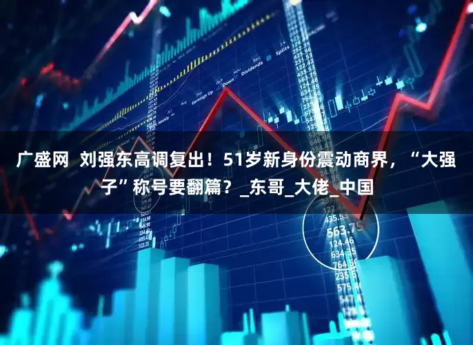 广盛网  刘强东高调复出！51岁新身份震动商界，“大强子”称号要翻篇？_东哥_大佬_中国