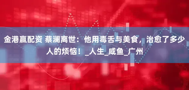 金港赢配资 蔡澜离世：他用毒舌与美食，治愈了多少人的烦恼！_人生_咸鱼_广州