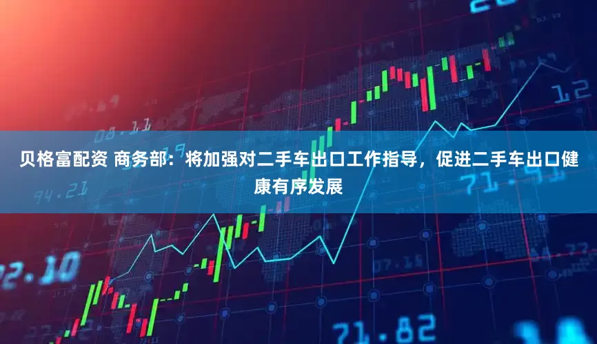 贝格富配资 商务部：将加强对二手车出口工作指导，促进二手车出口健康有序发展