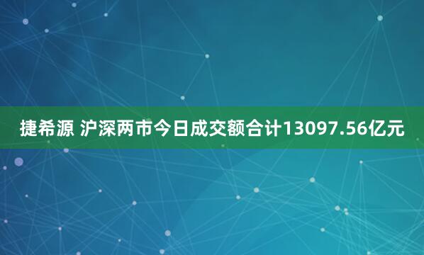 捷希源 沪深两市今日成交额合计13097.56亿元