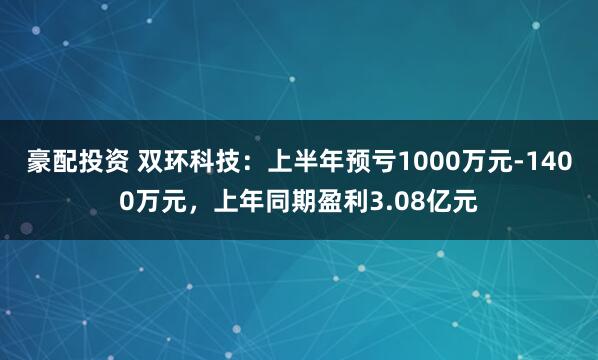 豪配投资 双环科技：上半年预亏1000万元-1400万元，上年同期盈利3.08亿元