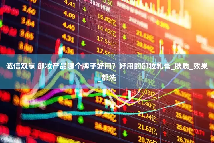 诚信双赢 卸妆产品哪个牌子好用？好用的卸妆乳膏_肤质_效果_都洗