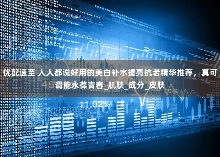 优配速至 人人都说好用的美白补水提亮抗老精华推荐，真可谓能永葆青春_肌肤_成分_皮肤