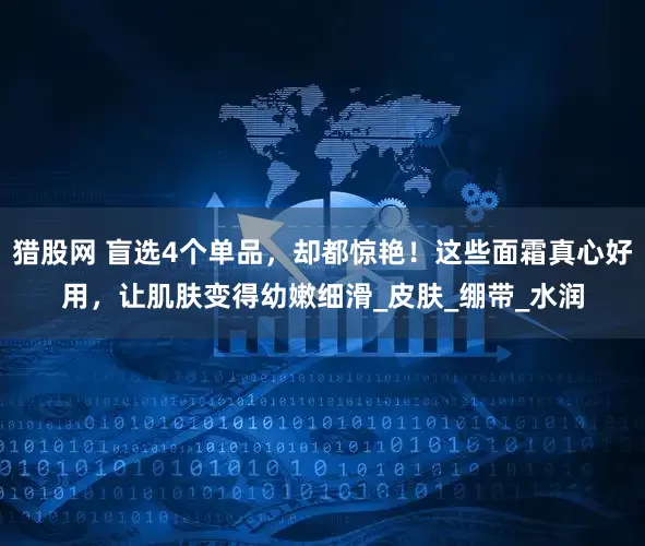 猎股网 盲选4个单品，却都惊艳！这些面霜真心好用，让肌肤变得幼嫩细滑_皮肤_绷带_水润