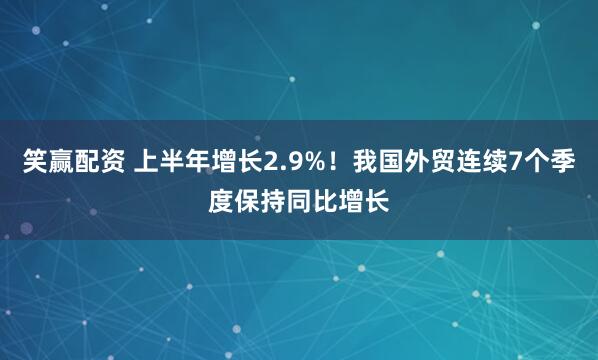 笑赢配资 上半年增长2.9%！我国外贸连续7个季度保持同比增长