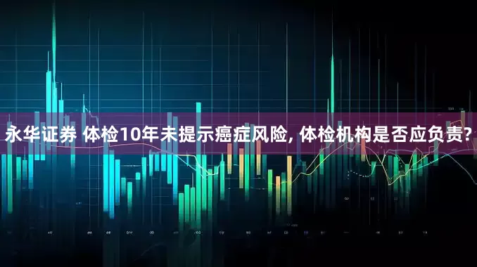 永华证券 体检10年未提示癌症风险, 体检机构是否应负责?