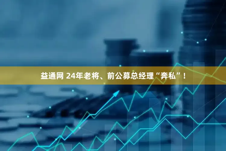 益通网 24年老将、前公募总经理“奔私”！