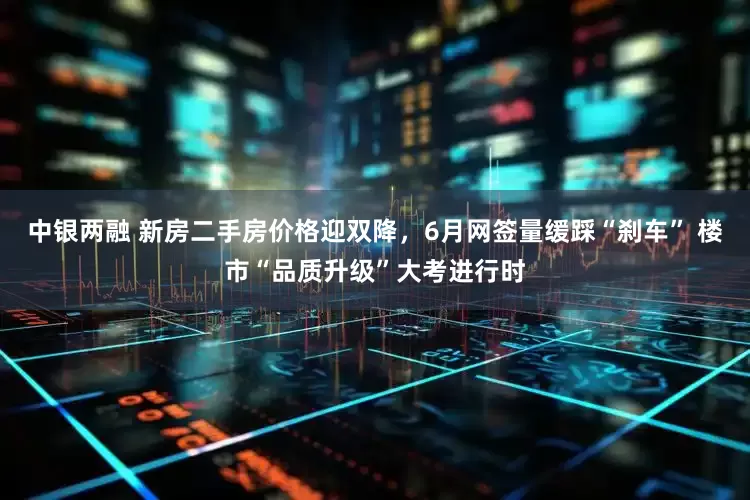 中银两融 新房二手房价格迎双降，6月网签量缓踩“刹车” 楼市“品质升级”大考进行时