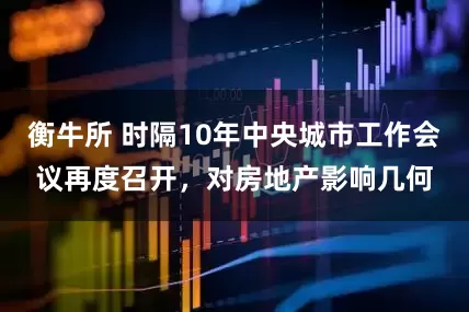衡牛所 时隔10年中央城市工作会议再度召开，对房地产影响几何