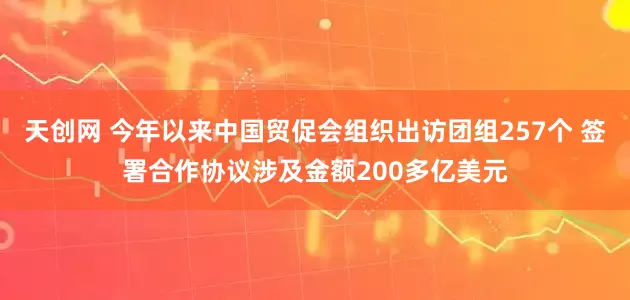 天创网 今年以来中国贸促会组织出访团组257个 签署合作协议涉及金额200多亿美元