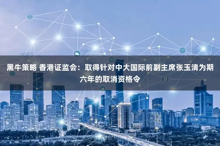 黑牛策略 香港证监会：取得针对中大国际前副主席张玉清为期六年的取消资格令