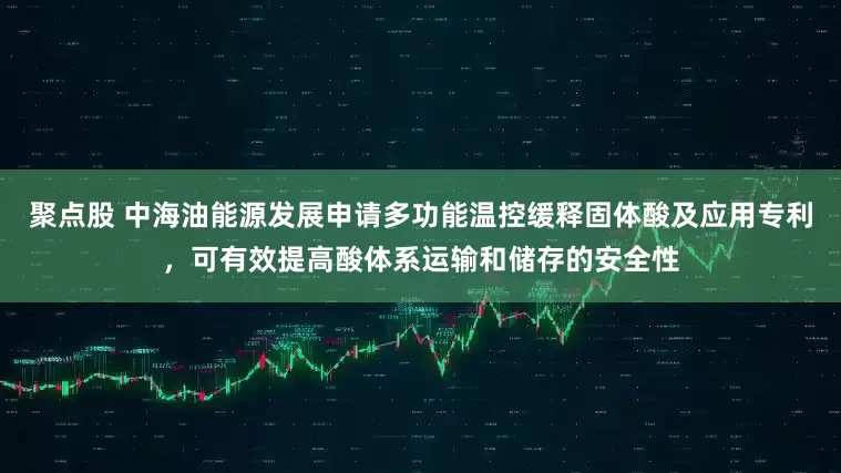 聚点股 中海油能源发展申请多功能温控缓释固体酸及应用专利，可有效提高酸体系运输和储存的安全性