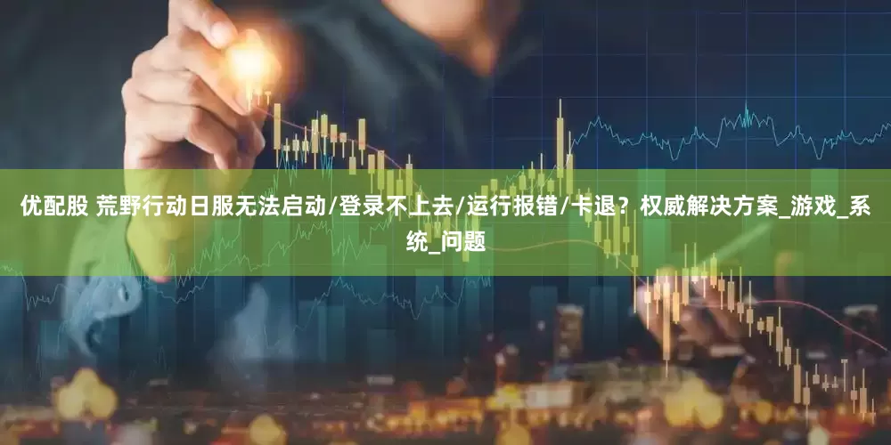 优配股 荒野行动日服无法启动/登录不上去/运行报错/卡退？权威解决方案_游戏_系统_问题