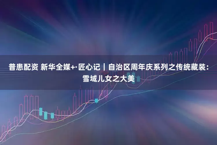 普患配资 新华全媒+·匠心记｜自治区周年庆系列之传统藏装：雪域儿女之大美
