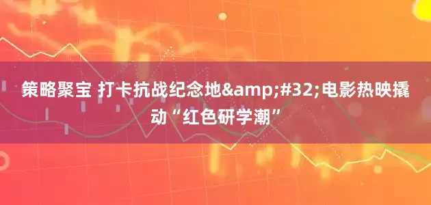 策略聚宝 打卡抗战纪念地&#32;电影热映撬动“红色研学潮”